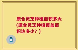 康合灵芝种植面积多大(康合灵芝种植覆盖面积达多少？)