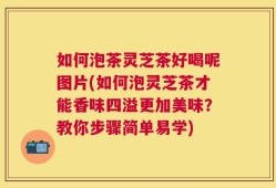 如何泡茶灵芝茶好喝呢图片(如何泡灵芝茶才能香味四溢更加美味？教你步骤简单易学)