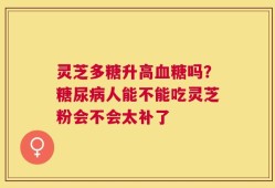 灵芝多糖升高血糖吗？糖尿病人能不能吃灵芝粉会不会太补了