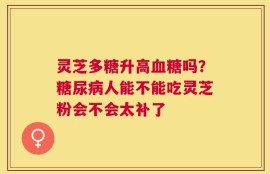 灵芝多糖升高血糖吗？糖尿病人能不能吃灵芝粉会不会太补了