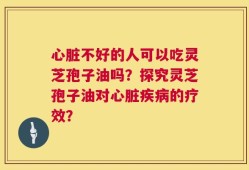 心脏不好的人可以吃灵芝孢子油吗？探究灵芝孢子油对心脏疾病的疗效？