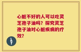 心脏不好的人可以吃灵芝孢子油吗？探究灵芝孢子油对心脏疾病的疗效？