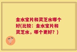 金水宝片和灵芝水哪个好(比较：金水宝片和灵芝水，哪个更好？)