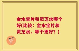 金水宝片和灵芝水哪个好(比较：金水宝片和灵芝水，哪个更好？)