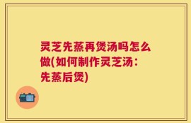 灵芝先蒸再煲汤吗怎么做(如何制作灵芝汤：先蒸后煲)