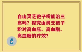 自山灵芝孢子粉能治三高吗？探究山灵芝孢子粉对高血压、高血脂、高血糖的疗效？