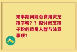 来事期间能否食用灵芝孢子粉？？探讨灵芝孢子粉的适用人群与注意事项？