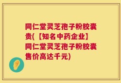 同仁堂灵芝孢子粉胶囊贵(【知名中药企业】同仁堂灵芝孢子粉胶囊售价高达千元)