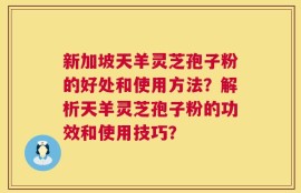 新加坡天羊灵芝孢子粉的好处和使用方法？解析天羊灵芝孢子粉的功效和使用技巧？