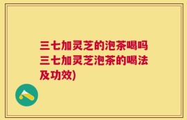 三七加灵芝的泡茶喝吗三七加灵芝泡茶的喝法及功效)