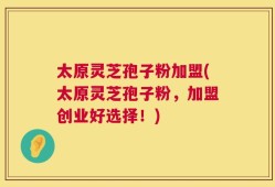 太原灵芝孢子粉加盟(太原灵芝孢子粉，加盟创业好选择！)