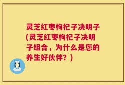 灵芝红枣枸杞子决明子(灵芝红枣枸杞子决明子组合，为什么是您的养生好伙伴？)