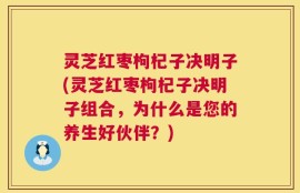 灵芝红枣枸杞子决明子(灵芝红枣枸杞子决明子组合，为什么是您的养生好伙伴？)
