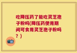 吃降压药了能吃灵芝孢子粉吗(降压药使用期间可食用灵芝孢子粉吗？)