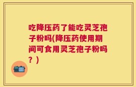 吃降压药了能吃灵芝孢子粉吗(降压药使用期间可食用灵芝孢子粉吗？)