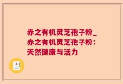 赤之有机灵芝孢子粉_赤之有机灵芝孢子粉：天然健康与活力