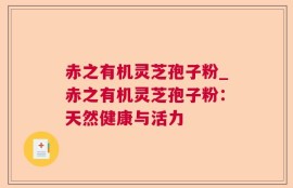 赤之有机灵芝孢子粉_赤之有机灵芝孢子粉：天然健康与活力