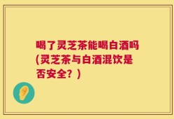 喝了灵芝茶能喝白酒吗(灵芝茶与白酒混饮是否安全？)