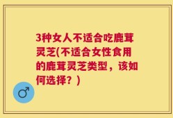 3种女人不适合吃鹿茸灵芝(不适合女性食用的鹿茸灵芝类型，该如何选择？)
