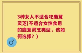 3种女人不适合吃鹿茸灵芝(不适合女性食用的鹿茸灵芝类型，该如何选择？)