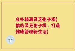 名补精藏灵芝孢子粉(精选灵芝孢子粉，打造健康管理新生活)