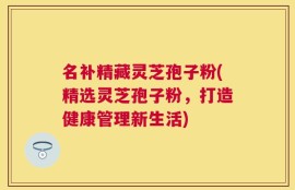 名补精藏灵芝孢子粉(精选灵芝孢子粉，打造健康管理新生活)