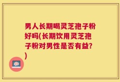 男人长期喝灵芝孢子粉好吗(长期饮用灵芝孢子粉对男性是否有益？)