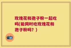 玫瑰花和孢子粉一起吃吗(能同时吃玫瑰花和孢子粉吗？)