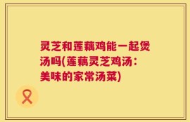 灵芝和莲藕鸡能一起煲汤吗(莲藕灵芝鸡汤：美味的家常汤菜)