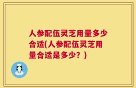 人参配伍灵芝用量多少合适(人参配伍灵芝用量合适是多少？)