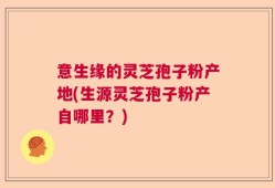 意生缘的灵芝孢子粉产地(生源灵芝孢子粉产自哪里？)