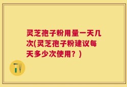 灵芝孢子粉用量一天几次(灵芝孢子粉建议每天多少次使用？)