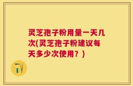 灵芝孢子粉用量一天几次(灵芝孢子粉建议每天多少次使用？)