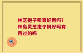 林芝孢子粉真好用吗？林岛灵芝孢子粉好吗有用过的吗