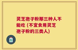 灵芝孢子粉那三种人不能吃 (不宜食用灵芝孢子粉的三类人)