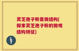 灵芝孢子粉显微结构(探索灵芝孢子粉的微观结构特征)