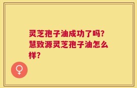 灵芝孢子油成功了吗？慧致源灵芝孢子油怎么样？