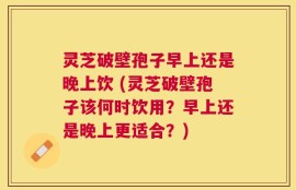 灵芝破壁孢子早上还是晚上饮 (灵芝破壁孢子该何时饮用？早上还是晚上更适合？)