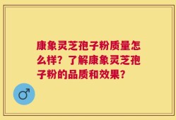 康象灵芝孢子粉质量怎么样？了解康象灵芝孢子粉的品质和效果？
