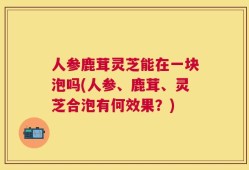 人参鹿茸灵芝能在一块泡吗(人参、鹿茸、灵芝合泡有何效果？)