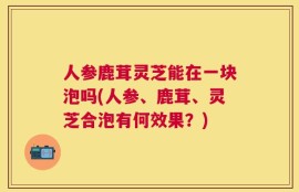 人参鹿茸灵芝能在一块泡吗(人参、鹿茸、灵芝合泡有何效果？)
