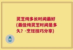 灵芝炖多长时间最好 (最佳炖灵芝时间是多久？-烹饪技巧分享)