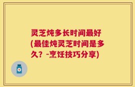 灵芝炖多长时间最好 (最佳炖灵芝时间是多久？-烹饪技巧分享)