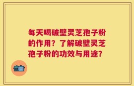 每天喝破壁灵芝孢子粉的作用？了解破壁灵芝孢子粉的功效与用途？
