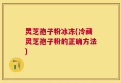 灵芝孢子粉冰冻(冷藏灵芝孢子粉的正确方法)
