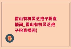 霍山有机灵芝孢子粉直播间_霍山有机灵芝孢子粉直播间)
