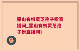 霍山有机灵芝孢子粉直播间_霍山有机灵芝孢子粉直播间)