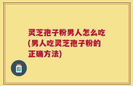 灵芝孢子粉男人怎么吃(男人吃灵芝孢子粉的正确方法)