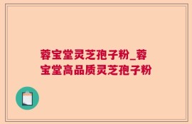 蓉宝堂灵芝孢子粉_蓉宝堂高品质灵芝孢子粉
