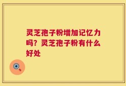 灵芝孢子粉增加记忆力吗？灵芝孢子粉有什么好处